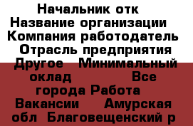 Начальник отк › Название организации ­ Компания-работодатель › Отрасль предприятия ­ Другое › Минимальный оклад ­ 25 000 - Все города Работа » Вакансии   . Амурская обл.,Благовещенский р-н